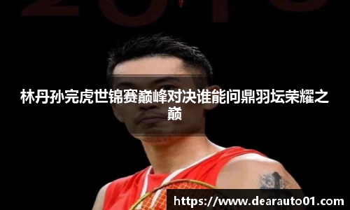 林丹孙完虎世锦赛巅峰对决谁能问鼎羽坛荣耀之巅