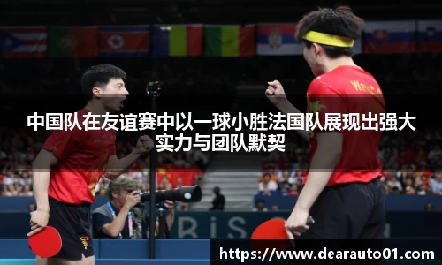 中国队在友谊赛中以一球小胜法国队展现出强大实力与团队默契